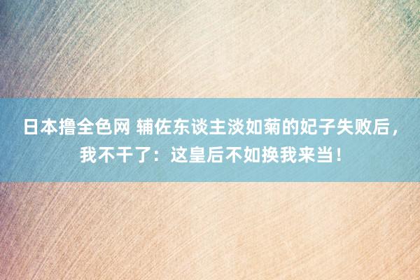 日本撸全色网 辅佐东谈主淡如菊的妃子失败后，我不干了：这皇后不如换我来当！