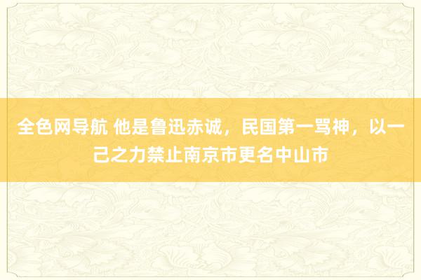 全色网导航 他是鲁迅赤诚，民国第一骂神，以一己之力禁止南京市更名中山市