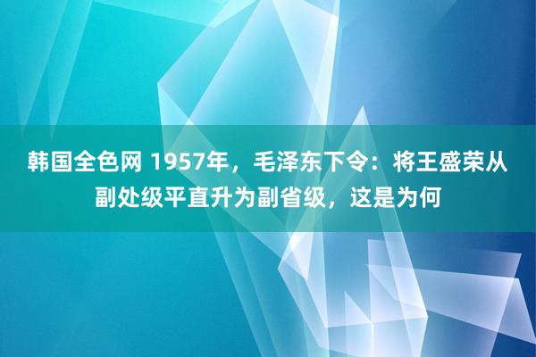 韩国全色网 1957年，毛泽东下令：将王盛荣从副处级平直升为副省级，这是为何