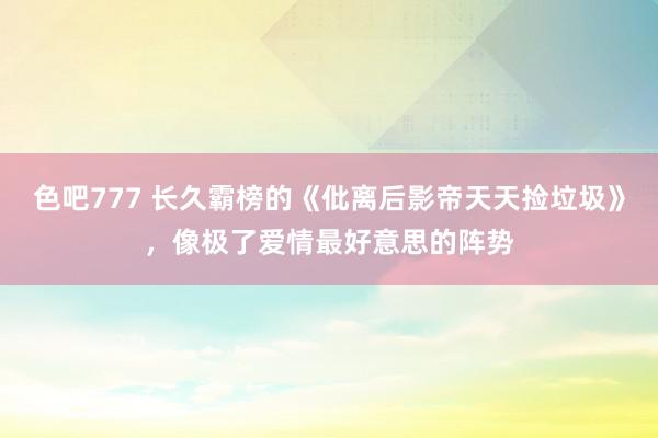 色吧777 长久霸榜的《仳离后影帝天天捡垃圾》，像极了爱情最好意思的阵势