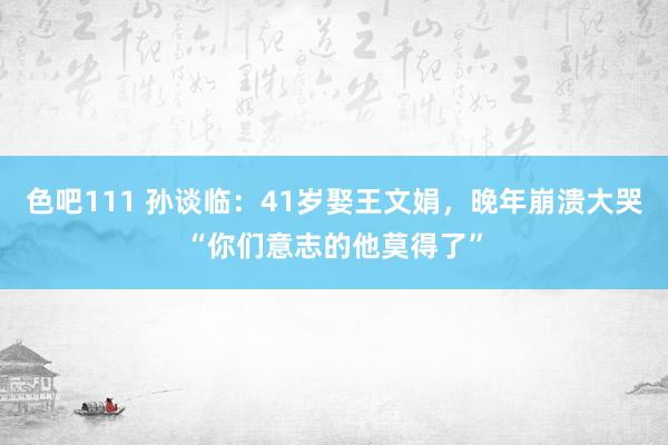 色吧111 孙谈临：41岁娶王文娟，晚年崩溃大哭“你们意志的他莫得了”