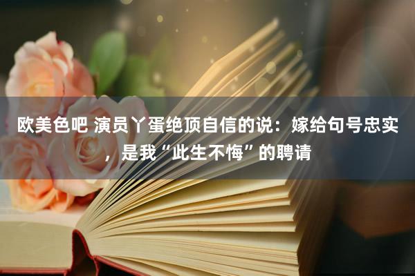 欧美色吧 演员丫蛋绝顶自信的说：嫁给句号忠实，是我“此生不悔”的聘请