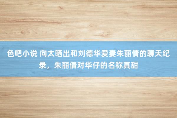 色吧小说 向太晒出和刘德华爱妻朱丽倩的聊天纪录，朱丽倩对华仔的名称真甜