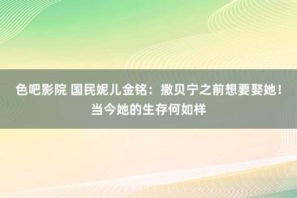 色吧影院 国民妮儿金铭：撒贝宁之前想要娶她！当今她的生存何如样