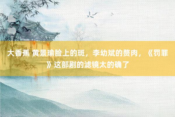 大香蕉 黄景瑜脸上的斑，李幼斌的赘肉，《罚罪》这部剧的滤镜太的确了