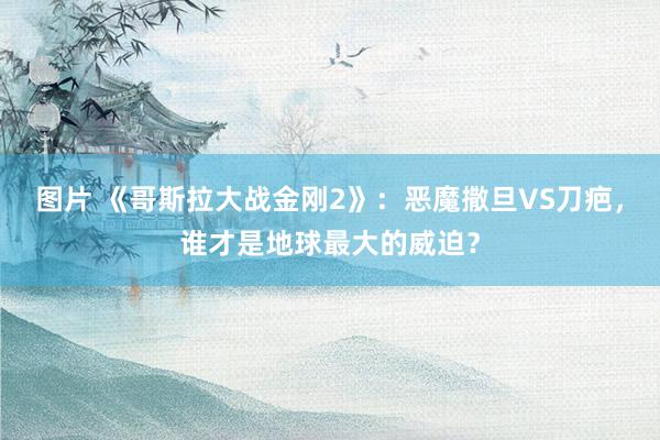 图片 《哥斯拉大战金刚2》：恶魔撒旦VS刀疤，谁才是地球最大的威迫？