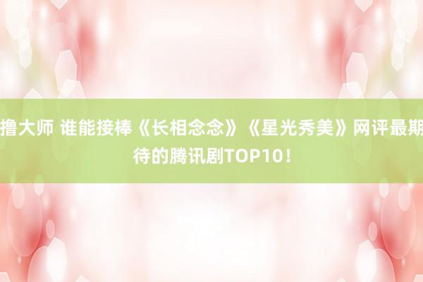 撸大师 谁能接棒《长相念念》《星光秀美》网评最期待的腾讯剧TOP10！