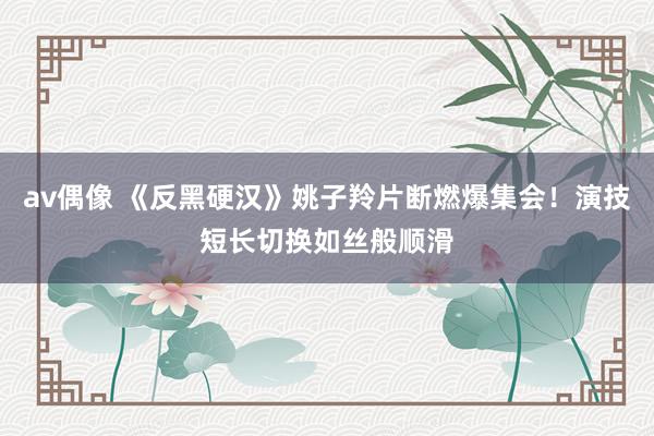 av偶像 《反黑硬汉》姚子羚片断燃爆集会！演技短长切换如丝般顺滑