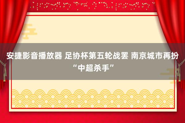 安捷影音播放器 足协杯第五轮战罢 南京城市再扮“中超杀手”