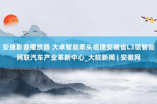 安捷影音播放器 大卓智能牵头组建安徽省L3级智能网联汽车产业革新中心_大皖新闻 | 安徽网