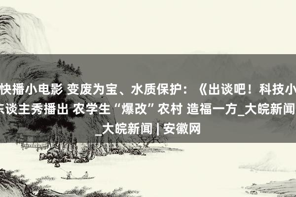 快播小电影 变废为宝、水质保护：《出谈吧！科技小院》真东谈主秀播出 农学生“爆改”农村 造福一方_大皖新闻 | 安徽网