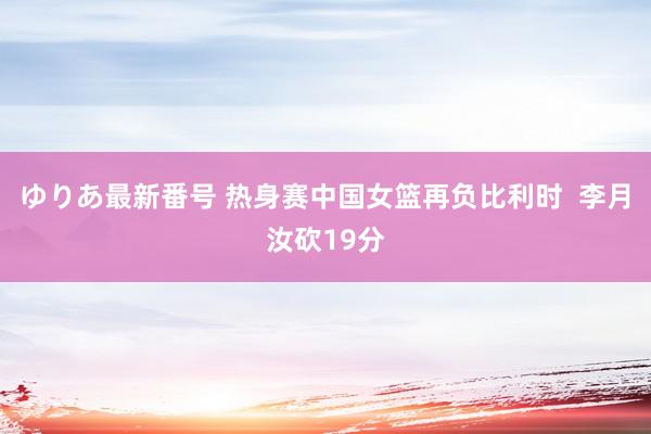 ゆりあ最新番号 热身赛中国女篮再负比利时  李月汝砍19分