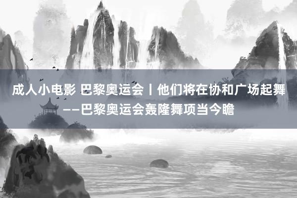 成人小电影 巴黎奥运会丨他们将在协和广场起舞——巴黎奥运会轰隆舞项当今瞻