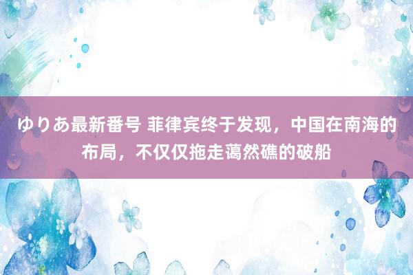 ゆりあ最新番号 菲律宾终于发现，中国在南海的布局，不仅仅拖走蔼然礁的破船