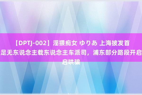 【DPTJ-002】淫猥痴女 ゆりあ 上海披发首批十足无东说念主载东说念主车派司，浦东部分路段开启哄骗