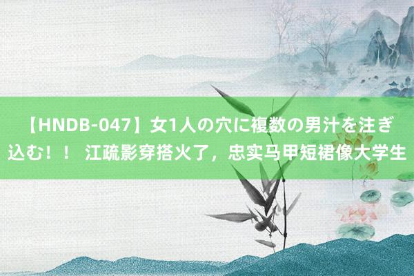 【HNDB-047】女1人の穴に複数の男汁を注ぎ込む！！ 江疏影穿搭火了，忠实马甲短裙像大学生