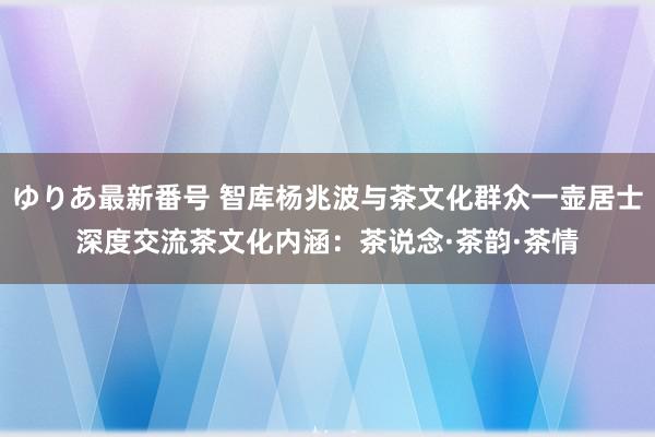 ゆりあ最新番号 智库杨兆波与茶文化群众一壶居士深度交流茶文化内涵：茶说念·茶韵·茶情