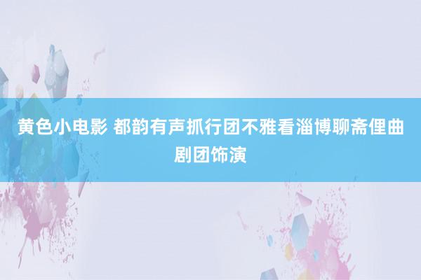 黄色小电影 都韵有声抓行团不雅看淄博聊斋俚曲剧团饰演