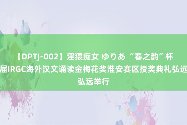 【DPTJ-002】淫猥痴女 ゆりあ “春之韵”杯第三届IRGC海外汉文诵读金梅花奖淮安赛区授奖典礼弘远举行