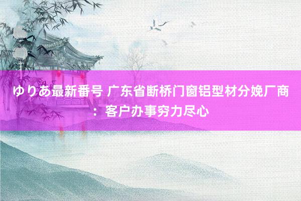 ゆりあ最新番号 广东省断桥门窗铝型材分娩厂商：客户办事穷力尽心