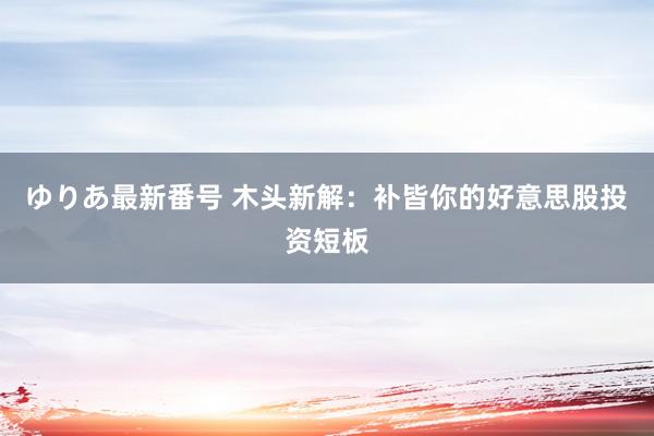 ゆりあ最新番号 木头新解：补皆你的好意思股投资短板