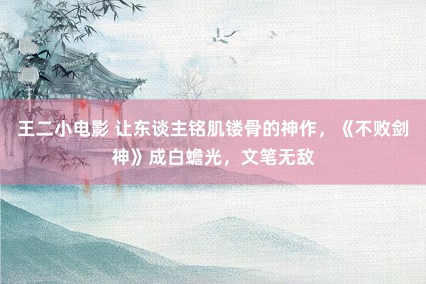 王二小电影 让东谈主铭肌镂骨的神作，《不败剑神》成白蟾光，文笔无敌