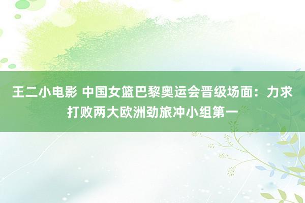 王二小电影 中国女篮巴黎奥运会晋级场面：力求打败两大欧洲劲旅冲小组第一