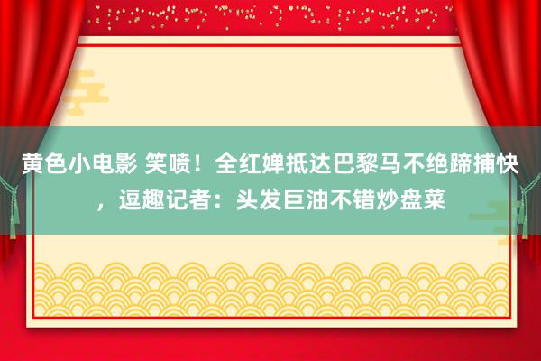 黄色小电影 笑喷！全红婵抵达巴黎马不绝蹄捕快，逗趣记者：头发巨油不错炒盘菜