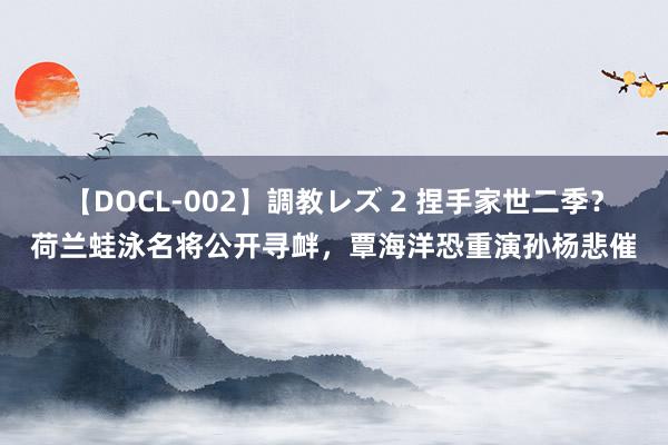 【DOCL-002】調教レズ 2 捏手家世二季？荷兰蛙泳名将公开寻衅，覃海洋恐重演孙杨悲催