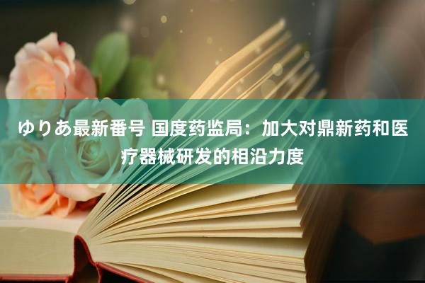 ゆりあ最新番号 国度药监局：加大对鼎新药和医疗器械研发的相沿力度