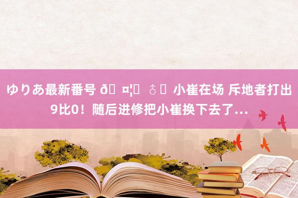 ゆりあ最新番号 🤦‍♂️小崔在场 斥地者打出9比0！随后进修把小崔换下去了…