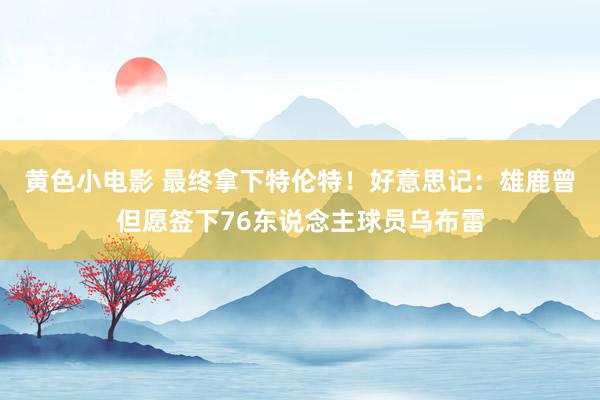 黄色小电影 最终拿下特伦特！好意思记：雄鹿曾但愿签下76东说念主球员乌布雷