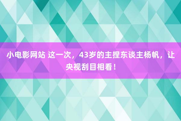 小电影网站 这一次，43岁的主捏东谈主杨帆，让央视刮目相看！