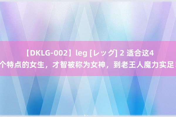 【DKLG-002】leg [レッグ] 2 适合这4个特点的女生，才智被称为女神，到老王人魔力实足！