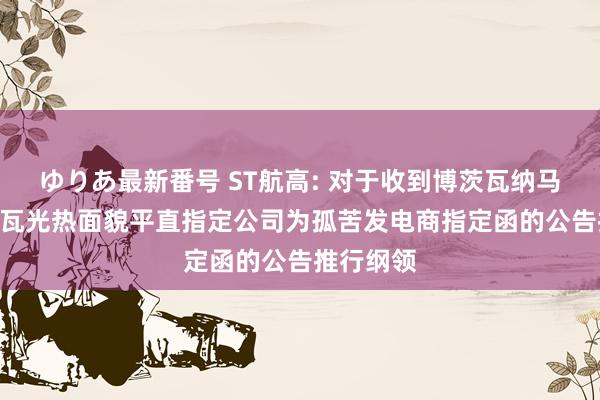 ゆりあ最新番号 ST航高: 对于收到博茨瓦纳马翁200兆瓦光热面貌平直指定公司为孤苦发电商指定函的公告推行纲领