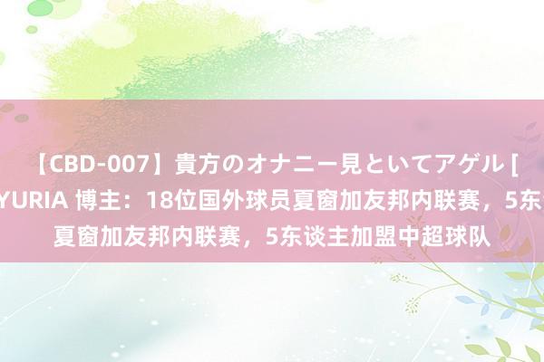 【CBD-007】貴方のオナニー見といてアゲル [痴的◆自慰革命] YURIA 博主：18位国外球员夏窗加友邦内联赛，5东谈主加盟中超球队