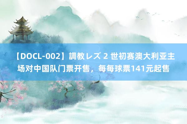 【DOCL-002】調教レズ 2 世初赛澳大利亚主场对中国队门票开售，每每球票141元起售