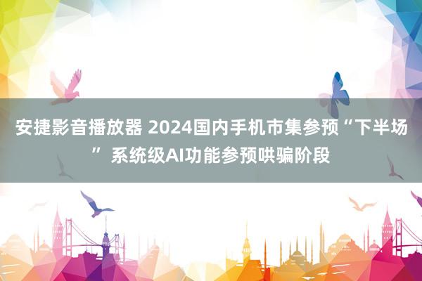 安捷影音播放器 2024国内手机市集参预“下半场” 系统级AI功能参预哄骗阶段