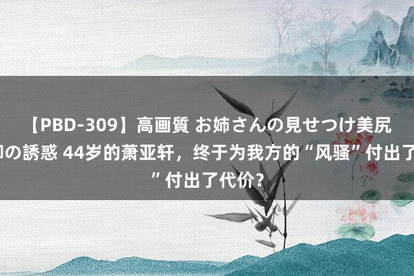 【PBD-309】高画質 お姉さんの見せつけ美尻＆美脚の誘惑 44岁的萧亚轩，终于为我方的“风骚”付出了代价？