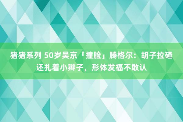 猪猪系列 50岁吴京「撞脸」腾格尔：胡子拉碴还扎着小辫子，形体发福不敢认