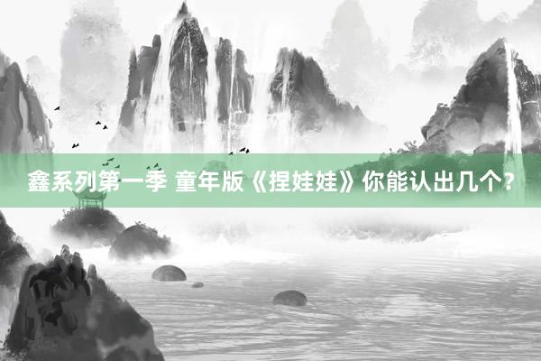 鑫系列第一季 童年版《捏娃娃》你能认出几个？