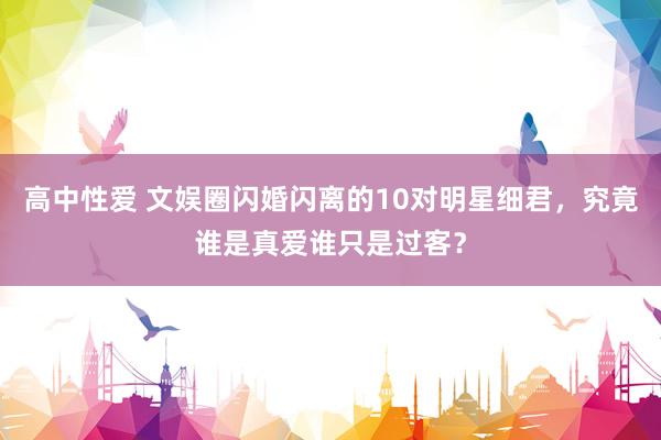 高中性爱 文娱圈闪婚闪离的10对明星细君，究竟谁是真爱谁只是过客？