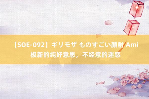 【SOE-092】ギリモザ ものすごい顔射 Ami 极新的纯好意思，不经意的迷惑