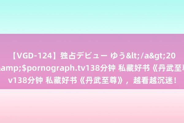 【VGD-124】独占デビュー ゆう</a>2013-06-22HMJM&$pornograph.tv138分钟 私藏好书《丹武至尊》，越看越沉迷！