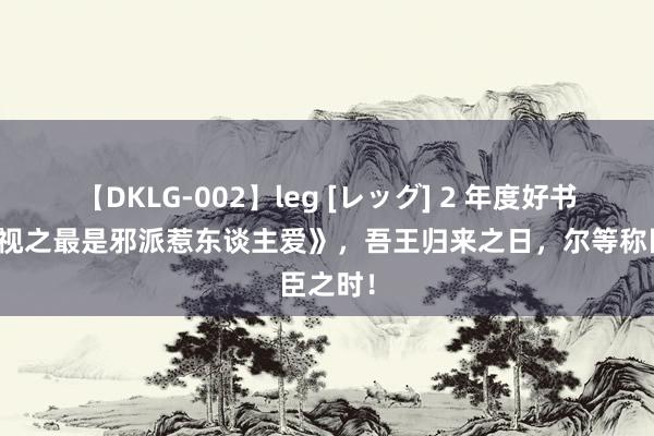 【DKLG-002】leg [レッグ] 2 年度好书《综影视之最是邪派惹东谈主爱》，吾王归来之日，尔等称臣之时！