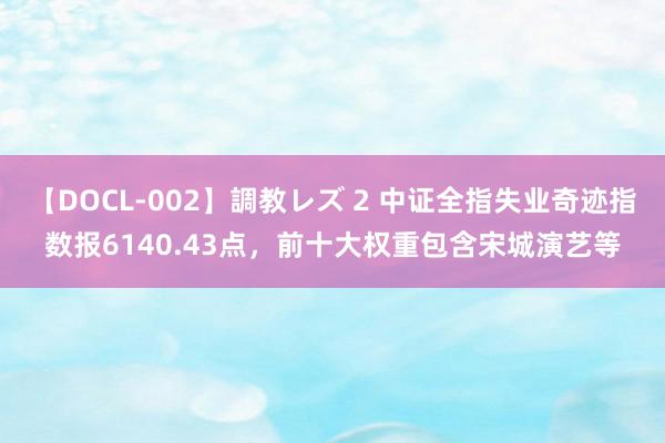 【DOCL-002】調教レズ 2 中证全指失业奇迹指数报6140.43点，前十大权重包含宋城演艺等