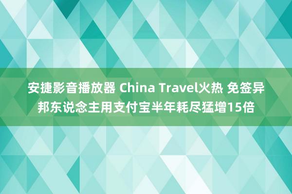 安捷影音播放器 China Travel火热 免签异邦东说念主用支付宝半年耗尽猛增15倍