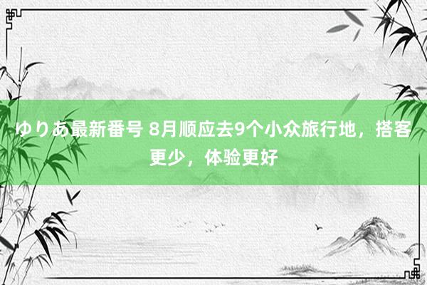 ゆりあ最新番号 8月顺应去9个小众旅行地，搭客更少，体验更好