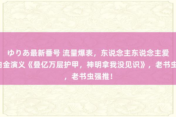 ゆりあ最新番号 流量爆表，东说念主东说念主爱看的白金演义《叠亿万层护甲，神明拿我没见识》，老书虫强推！