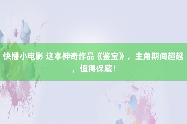 快播小电影 这本神奇作品《鉴宝》，主角期间超越，值得保藏！